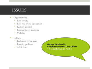ISSUES
•   Organisational
    • Less loyalty
    • Less real-world interaction
    • Lack of control
    • Limited target audience
    • Viability

•   Cultural
    • Lack non-verbal cues
    • Identity problem              George Kyriakoullis,
    • Addiction                     Computer Scientist DITS Officer
                                    " It is addictive as hell!»
 