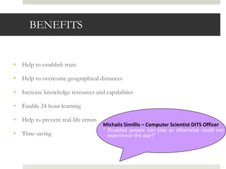 BENEFITS


• Help to establish trust

• Help to overcome geographical distances

• Increase knowledge resources and capabilities

• Enable 24 hour learning

• Help to prevent real-life errors
                                     Michalis Simillis – Computer Scientist DITS Officer
                                     " Disabled people can play as otherwise could not
• Time saving                          experience the war!"
 