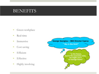 BENEFITS


• Green workplace

• Real-time

• Immersive          George Georgiou – IBM Director Cyprus
                               " Sky is the limit”
• Cost saving

• Efficient                            " In the future,
                                 due to the economic crisis,
• Effective                           we might use it
                                     to manage teams"

• Highly involving
 