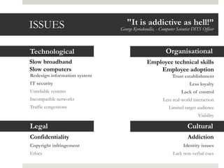 ISSUES                           "It is addictive as hell!”
                              George Kyriakoullis, - Computer Scientist DITS Officer



Technological                                          Organisational
                                                    •Confidentiality
Slow broadband                               Employee technical skills
Slow computers                                   Employee adoption
Redesign information system                                Trust establishment
IT security                                                          Less loyalty
Unreliable systems                                               Lack of control
Incompatible networks                                 Less real-world interaction
Traffic congestions                                       Limited target audience
                                                                          Viability

Legal                                                               Cultural
Confidentiality                                                     Addiction
Copyright infringement                                            Identity issues
Ethics                                                      Lack non-verbal cues
 