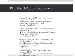 REFERENCES - Interviews

     George Georgiou. 2012. How virtual world is
     being used by IBM,
     Interview by Natasa Toumazou, [Telephone
     Conference] Nicosia and London,
     Cyprus, 5 April 2012.
     Athina Chimaridou. 2012. How virtual worlds is
     being used by
     IBM, Interview by Natasa Toumazou [Telephone
     Conference] Nicosia and
     London, 5 April 2012.
     George Kyriakoullis . 2012. Have you ever used
     virtual world and
     how?, Interview by Panagiota Toumazou [Face to
     face interview] Nicosia,
     4 April 2012.
     Michalis Simillis , 2012. Have you ever used
     virtual world and
     how?, Interview by Panagiota Toumazou [Face to
 