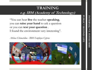 TRAINING
          e.g. IBM (Academy of Technology)




                                             PUBLIC * SECOND LIFE

                                                                    INTERNAL * T- SYSTES MMS
“You can hear live the teacher speaking,
you can raise your hand to ask a question
or you can text your question .
I found the environment very interesting”.

Athina Chimaridou - IBM Employee Cyprus
 