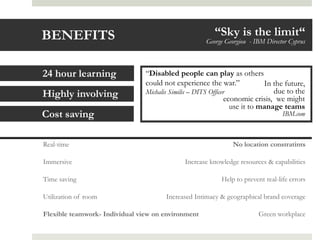 BENEFITS                                                 “Sky is the limit“
                                                      George Georgiou - IBM Director Cyprus



24 hour learning                “Disabled people can play as others
                                could not experience the war.”              In the future,
Highly involving                Michalis Similis – DITS Officer                due to the
                                                               economic crisis, we might
                                                                 use it to manage teams
Cost saving                                                                       IBM.com



Real-time                                                       No location constratints

Immersive                                     Increase knowledge resources & capabilities

Time saving                                                Help to prevent real-life errors

Utilization of room                    Increased Intimacy & geographical brand coverage

Flexible teamwork- Individual view on environment                        Green workplace
 