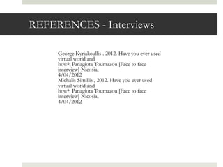 REFERENCES - Interviews

     George Kyriakoullis . 2012. Have you ever used
     virtual world and
     how?, Panagiota Toumazou [Face to face
     interview] Nicosia,
     4/04/2012
     Michalis Simillis , 2012. Have you ever used
     virtual world and
     how?, Panagiota Toumazou [Face to face
     interview] Nicosia,
     4/04/2012
 