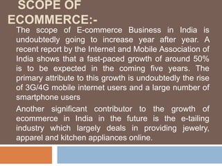 SCOPE OF
ECOMMERCE:-
The scope of E-commerce Business in India is
undoubtedly going to increase year after year. A
recent report by the Internet and Mobile Association of
India shows that a fast-paced growth of around 50%
is to be expected in the coming five years. The
primary attribute to this growth is undoubtedly the rise
of 3G/4G mobile internet users and a large number of
smartphone users
Another significant contributor to the growth of
ecommerce in India in the future is the e-tailing
industry which largely deals in providing jewelry,
apparel and kitchen appliances online.
 