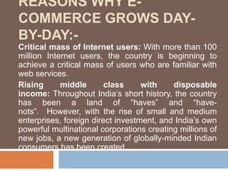 REASONS WHY E-
COMMERCE GROWS DAY-
BY-DAY:-
Critical mass of Internet users: With more than 100
million Internet users, the country is beginning to
achieve a critical mass of users who are familiar with
web services.
Rising middle class with disposable
income: Throughout India’s short history, the country
has been a land of “haves” and “have-
nots”. However, with the rise of small and medium
enterprises, foreign direct investment, and India’s own
powerful multinational corporations creating millions of
new jobs, a new generation of globally-minded Indian
consumers has been created.
 