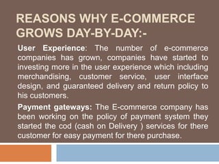 REASONS WHY E-COMMERCE
GROWS DAY-BY-DAY:-
User Experience: The number of e-commerce
companies has grown, companies have started to
investing more in the user experience which including
merchandising, customer service, user interface
design, and guaranteed delivery and return policy to
his customers.
Payment gateways: The E-commerce company has
been working on the policy of payment system they
started the cod (cash on Delivery ) services for there
customer for easy payment for there purchase.
 