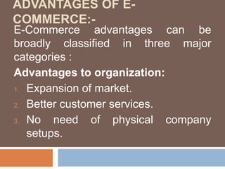 ADVANTAGES OF E-
COMMERCE:-
E-Commerce advantages can be
broadly classified in three major
categories :
Advantages to organization:
1. Expansion of market.
2. Better customer services.
3. No need of physical company
setups.
 