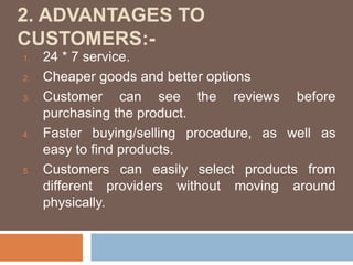 2. ADVANTAGES TO
CUSTOMERS:-
1. 24 * 7 service.
2. Cheaper goods and better options
3. Customer can see the reviews before
purchasing the product.
4. Faster buying/selling procedure, as well as
easy to find products.
5. Customers can easily select products from
different providers without moving around
physically.
 