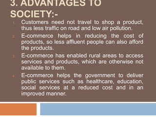 3. ADVANTAGES TO
SOCIETY:-
1. Customers need not travel to shop a product,
thus less traffic on road and low air pollution.
2. E-commerce helps in reducing the cost of
products, so less affluent people can also afford
the products.
3. E-commerce has enabled rural areas to access
services and products, which are otherwise not
available to them.
4. E-commerce helps the government to deliver
public services such as healthcare, education,
social services at a reduced cost and in an
improved manner.
 
