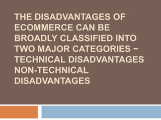 THE DISADVANTAGES OF
ECOMMERCE CAN BE
BROADLY CLASSIFIED INTO
TWO MAJOR CATEGORIES −
TECHNICAL DISADVANTAGES
NON-TECHNICAL
DISADVANTAGES
 