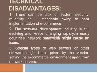 TECHNICAL
DISADVANTAGES:-
1. There can be lack of system security,
reliability or standards owing to poor
implementation of e-commerce.
2. The software development industry is still
evolving and keeps changing rapidly.In many
countries, network bandwidth might cause an
issue.
3. Special types of web servers or other
software might be required by the vendor,
setting the e-commerce environment apart from
network servers.
 
