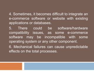 4. Sometimes, it becomes difficult to integrate an
e-commerce software or website with existing
applications or databases.
5. There could be software/hardware
compatibility issues, as some e-commerce
software may be incompatible with some
operating system or any other component.
6. Mechanical failures can cause unpredictable
effects on the total processes.
 