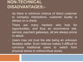 NON-TECHNICAL
DISADVANTAGES:-
1. As there is minimum chance of direct customer
to company interactions, customer loyalty is
always on a check.
2. There are many hackers who look for
opportunities, and thus an ecommerce site,
service, payment gateways, all are always prone
to attack.
3. Users may not trust the site being an unknown
faceless seller. Such mistrust makes it difficult to
convince traditional users to switch from
physical stores to online/virtual stores.
 