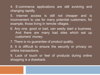 4. E-commerce applications are still evolving and
changing rapidly.
5. Internet access is still not cheaper and is
inconvenient to use for many potential customers, for
example, those living in remote villages.
6. Any one, good or bad, can easily start a business.
And there are many bad sites which eat up
customers’ money.
7. There is no guarantee of product quality.
8. It is difficult to ensure the security or privacy on
online transactions.
9. Lack of touch or feel of products during online
shopping is a drawback.
 
