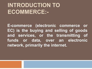 E-commerce (electronic commerce or
EC) is the buying and selling of goods
and services, or the transmitting of
funds or data, over an electronic
network, primarily the internet.
INTRODUCTION TO
ECOMMERCE:-
 