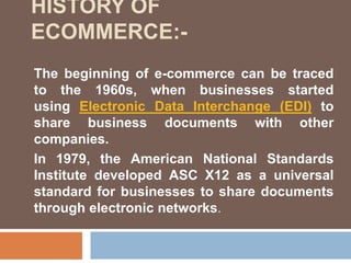 The beginning of e-commerce can be traced
to the 1960s, when businesses started
using Electronic Data Interchange (EDI) to
share business documents with other
companies.
In 1979, the American National Standards
Institute developed ASC X12 as a universal
standard for businesses to share documents
through electronic networks.
HISTORY OF
ECOMMERCE:-
 