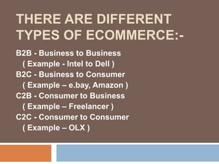 B2B - Business to Business
( Example - Intel to Dell )
B2C - Business to Consumer
( Example – e.bay, Amazon )
C2B - Consumer to Business
( Example – Freelancer )
C2C - Consumer to Consumer
( Example – OLX )
THERE ARE DIFFERENT
TYPES OF ECOMMERCE:-
 