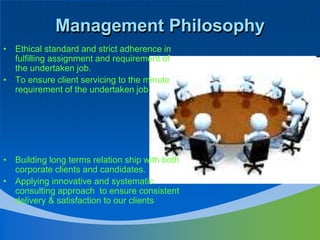Management PhilosophyEthical standard and strict adherence in fulfilling assignment and requirement of the undertaken job.To ensure client servicing to the minute requirement of the undertaken job.Building long terms relation ship with both corporate clients and candidates.Applying innovative and systematic consulting approach  to ensure consistent delivery & satisfaction to our clients