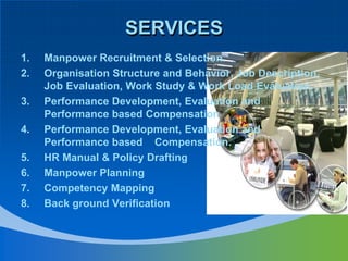 SERVICESManpower Recruitment & Selection.Organisation Structure and Behavior, Job Description, Job Evaluation, Work Study & Work Load Evaluation.Performance Development, Evaluation and Performance based CompensationPerformance Development, Evaluation and Performance based    Compensation.HR Manual & Policy DraftingManpower PlanningCompetency MappingBack ground Verification
