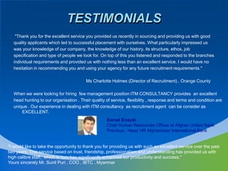 TESTIMONIALS "Thank you for the excellent service you provided us recently in sourcing and providing us with good quality applicants which led to successful placement with ourselves. What particularly impressed us was your knowledge of our company, the knowledge of our history, its structure, ethos, job specification and type of people we look for. On top of this you listened and responded to the branches individual requirements and provided us with nothing less than an excellent service. I would have nohesitation in recommending you and using your agency for any future recruitment requirements."                                                           Ms Charlotte Holmes (Director of Recruitment) , Orange CountyWhen we were looking for hiring  few management position ITM CONSULTANCY provides  an excellenthead hunting to our organisation . Their quality of service, flexibility , response and terms and condition are unique . Our experience in dealing with ITM consultancy  as recruitment agent  can be consider as EXCELLENT.EsmatEnayat : Chief Human Resources Officer at Afghan United BankPrevious : Head HR Afghanistan International Bank "I would like to take the opportunity to thank you for providing us with such an excellent service over the past two years, This service based on trust, friendship, professionalism and understanding has provided us with high calibre staff,  which in turn has significantly enhanced our productivity and success."Yours sincerely Mr. Sunil Puri , COO , IBTC , Myanmar