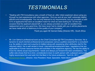 TESTIMONIALS"Dealing with ITM Consultancy was a breath of fresh air, after initial scepticism about using you through my bad experiences with other agencies, I find you and all your staff, extremely helpful, efficient and knowledgeable. You not only listened to my requirements, but you provided us with CV's of applicants that were an excellent match for what we were looking for. On the rare occasion that the applicant placed left us, you always provided you with an excellent free replacement and in very good time. We have never had to rebate with you in all the placements we have made which is testimony to the quality of your company."				Thank you again MrGerrard Daley (Director HR) , South AfricaMr. Lion Sahoo’s professional work as the Chief Consultant @ ITM Consultancy Services. He is dynamic & result oriented professional and possesses various qualities essential for a consultant e.g. the ability to read one’s psyche & intellect along with assessing other attributes vital for the required role(s). He is well versed in local / international employment laws / regulations that are applicable to human resource trends and activities in the respective region(s). He has the ability to know his clients actual requirements / needs and always put forward the best candidate(s). The softer side shows that he is kind, considerate & down to earth person with a pleasant personality. I highly recommend him and wish him the Best in his future endeavors.” April 24, 2011Muhammad Abbasi, Director, Vice President, Head, Specialist, Habib Bank Limited , Pakistan