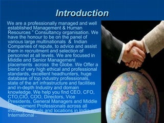 Introduction    We are a professionally managed and well established Management & Human Resources ” Consultancy organisation. We have the honour to be on the panel of various large multinationals  &  Indian Companies of repute, to advice and assist them in recruitment and selection of personnel at all levels. We are focused in Middle and Senior Management placements  across  the Globe. We Offer a blend of very high ethical and professional standards, excellent headhunters, huge database of top industry professionals, state of the art infrastructure and facilities and in-depth Industry and domain knowledge. We help you find CEO, CFO, CTO,CIO, COO, Directors, Vice Presidents, General Managers and Middle Management Professionals across all industry verticals and locations in India and International .
