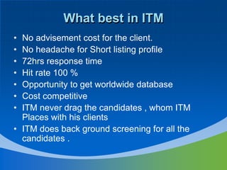 What best in ITMNo advisement cost for the client.No headache for Short listing profile72hrs response time Hit rate 100 %Opportunity to get worldwide databaseCost competitive ITM never drag the candidates , whom ITM Places with his clientsITM does back ground screening for all the candidates .