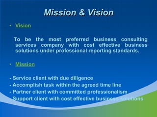Mission & VisionVision     To be the most preferred business consulting services company with cost effective business solutions under professional reporting standards.  Mission - Service client with due diligence - Accomplish task within the agreed time line- Partner client with committed professionalism  - Support client with cost effective business solutions