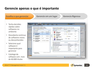 Gerencie apenas o que é importante

 Escolha o que gerenciar           Gerencie em um lugar   Gerencia Rigorosa


  • Tenha decisões
    rápidas sobre
    softwares no
    ambiente
  • Descoberta continua
    de softwares novos
    ou desconhecidos
  • Selecione qual
    software é
    importante para
    gerenciar
  • Catalogo de
    software com mais
    de 60.000 títulos

Altiris™ IT Management Suite 7.1                                              11
 