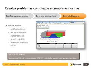 Resolva problemas complexos e cumpra as normas

 Escolha o que gerenciar                Gerencie em um lugar              Gerencia Rigorosa



  • Gestão precisa
     – Justificar estornos
     – Gerenciar aluguéis
     – Agilizar compras
     – Relatório de TCO
     – Redirecionamento de
       ativos



      Mercy Health Services

      “Economizou $98,048 em aquisições e $978,931 em trabalho usando Asset Management Suite”


Altiris™ IT Management Suite 7.1                                                                13
 