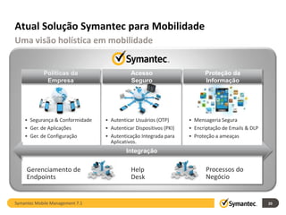 Atual Solução Symantec para Mobilidade
Uma visão holística em mobilidade


            Políticas da                    Acesso                       Proteção da
             Empresa                        Seguro                       Informação




    • Segurança & Conformidade   • Autenticar Usuários (OTP)       • Mensageria Segura
    • Ger. de Aplicações         • Autenticar Dispositivos (PKI)   • Encriptação de Emails & DLP
    • Ger. de Configuração       • Autenticação Integrada para     • Proteção a ameaças
                                   Aplicativos.
                                          Integração


     Gerenciamento de                       Help                          Processos do
     Endpoints                              Desk                          Negócio


Symantec Mobile Management 7.1                                                                     20
 