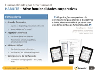 Funcionalidades por área funcional
HABILITE – Ative funcionalidades corporativas

Pontos chaves
• Ativação Corporativa
                                                   “   Organizações que precisam de
                                                  gerenciamento para clientes e dispositivos
                                                                                                  “
                                                  móveis, devem considerar produtos que
    – Agente no disposito para auto atendimento   atendem a ambas as funcionalidades.
                                                                             Terry Cosgrove - Gartner
    – Modo pública ou “In-house”
                                                                        Mobile Device and PC Configuration
                                                                      Life Cycle Management Tools, Market
• AppStore Corporativa                                                             Update, August 23, 2011

    – Distribuia aplicativos internos
    – Recomende aplicativos públicos,
      aplicativos essenciais
• Biblioteca Móvel
    – Distribua conteudo ativamente
    – Atualizações por idiomas e/ou grupos
• Gerenciamento de Configuração
    – Automatize configuração de E-mail, VPN,
      Wi-Fi


Symantec Mobile Management 7.1                                                                        23
 