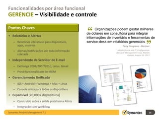 Funcionalidades por área funcional
GERENCIE – Visibilidade e controle

                                                     “
Pontos Chaves                                             Organizações podem gastar milhares
                                                     de dolares em consultoria para integrar
• Relatórios e Alertas                                                                                 “
                                                     informações de inventário e ferramentas de
    – Relatórios interativos para dispositivos,      service-desk em relatórios gerenciais
      apps, usuários                                                          Terry Cosgrove - Gartner
    – Alertas/Notificações sob toda informação                           Mobile Device and PC Configuration
                                                                       Life Cycle Management Tools, Market
      coletada                                                                      Update, August 23, 2011

• Independente de Servidor de E-mail
    – Exchange 2003/2007/2010, Lotus, Gmail
    – Provê funcionalidade de MDM
• Gerenciamento Unificado
    – iOS + Android + Windows + Mac + Linux
    – Console única para todos os dispositivos
• Expansível (20,000+ dispositivos)
    – Construído sobre a sólida plataforma Altiris
    – Integração com Workflow
Symantec Mobile Management 7.1                                                                            25
 