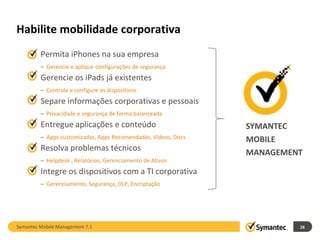 Habilite mobilidade corporativa
    Permita iPhones na sua empresa
         – Gerencie e aplique configurações de segurança
    Gerencie os iPads já existentes
         – Controle e configure os dispositivos
    Separe informações corporativas e pessoais
         – Privacidade e segurança de forma balanceada
    Entregue aplicações e conteúdo                             SYMANTEC
         – Apps customizadas, Apps Recomendadas, Videos, Docs   MOBILE
    Resolva problemas técnicos
                                                                MANAGEMENT
         – Helpdesk , Relatórios, Gerenciamento de Ativos
    Integre os dispositivos com a TI corporativa
         – Gerenciamento, Segurança, DLP, Encriptação




Symantec Mobile Management 7.1                                           28
 