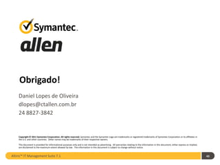 Thank you!
    Obrigado!
    Daniel Lopes de Oliveira
    dlopes@ctallen.com.br
    24 8827-3842


    Copyright © 2011 Symantec Corporation. All rights reserved. Symantec and the Symantec Logo are trademarks or registered trademarks of Symantec Corporation or its affiliates in
    the U.S. and other countries. Other names may be trademarks of their respective owners.

    This document is provided for informational purposes only and is not intended as advertising. All warranties relating to the information in this document, either express or implied,
    are disclaimed to the maximum extent allowed by law. The information in this document is subject to change without notice.


Altiris™ IT Management Suite 7.1                                                                                                                                                            43
 