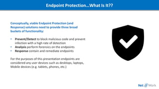 Endpoint Protection…What Is It??
Conceptually, viable Endpoint Protection (and
Response) solutions need to provide three broad
buckets of functionality:
• Prevent/Detect to block malicious code and prevent
infection with a high rate of detection
• Analysis perform forensics on the endpoints
• Response contain and remediate endpoints
For the purposes of this presentation endpoints are
considered any user devices such as desktops, laptops,
Mobile devices (e.g. tablets, phones, etc.)
 