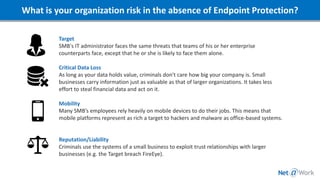 What is your organization risk in the absence of Endpoint Protection?
Target
SMB's IT administrator faces the same threats that teams of his or her enterprise
counterparts face, except that he or she is likely to face them alone.
Critical Data Loss
As long as your data holds value, criminals don't care how big your company is. Small
businesses carry information just as valuable as that of larger organizations. It takes less
effort to steal financial data and act on it.
Mobility
Many SMB’s employees rely heavily on mobile devices to do their jobs. This means that
mobile platforms represent as rich a target to hackers and malware as office-based systems.
Reputation/Liability
Criminals use the systems of a small business to exploit trust relationships with larger
businesses (e.g. the Target breach FireEye).
 