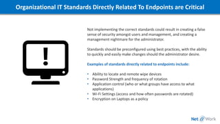 Organizational IT Standards Directly Related To Endpoints are Critical
Not implementing the correct standards could result in creating a false
sense of security amongst users and management, and creating a
management nightmare for the administrator.
Standards should be preconfigured using best practices, with the ability
to quickly and easily make changes should the administrator desire.
Examples of standards directly related to endpoints include:
• Ability to locate and remote wipe devices
• Password Strength and frequency of rotation
• Application control (who or what groups have access to what
applications)
• Wi-Fi Settings (access and how often passwords are rotated)
• Encryption on Laptops as a policy
 