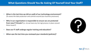 What Questions Should You Be Asking Of Yourself And Your Staff?
What organizational policies are critical to define and
implement?
• When is the last time we did an audit of our technology environment?
(To assess the data protection and controls around your business processes)
• Who in our organization is responsible to ensure we are protected
from new IT threats? (i.e. do we have any risk mgt process in place around
these issues?)
• Does our IT staff undergo regular training and education?
• When was the last time you reviewed your standards (policies)?
 