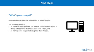 “What's good enough?”
Review and understand the implications of your standards.
The challenge, then, is:
• to select an IT solution that can fend off known threats as well as
detect odd behavior that hasn't been seen before, and
• to manage your endpoints throughout their lifecycle.
Next Steps
 