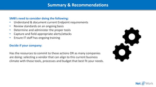 Summary & Recommendations
SMB’s need to consider doing the following:
• Understand & document current Endpoint requirements
• Review standards on an ongoing basis
• Determine and administer the proper tools
• Capture and field appropriate alerts/attacks
• Ensure IT staff has ongoing training
Decide if your company:
Has the resources to commit to these actions OR as many companies
are doing: selecting a vendor that can align to this current business
climate with those tools, processes and budget that best fit your needs.
 