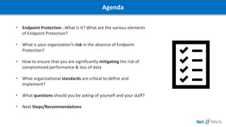 • Endpoint Protection…What Is It? What are the various elements
of Endpoint Protection?
• What is your organization’s risk in the absence of Endpoint
Protection?
• How to ensure that you are significantly mitigating the risk of
compromised performance & loss of data
• What organizational standards are critical to define and
implement?
• What questions should you be asking of yourself and your staff?
• Next Steps/Recommendations
Agenda
 