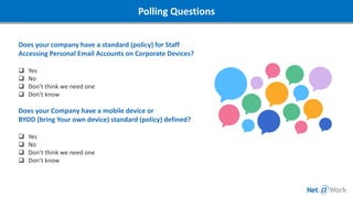 Does your company have a standard (policy) for Staff
Accessing Personal Email Accounts on Corporate Devices?
❑ Yes
❑ No
❑ Don’t think we need one
❑ Don’t know
Does your Company have a mobile device or
BYOD (bring Your own device) standard (policy) defined?
❑ Yes
❑ No
❑ Don’t think we need one
❑ Don’t know
Polling Questions
 