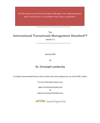 The 
International Turnaround Management Standard™ 
Version 1.5 
January 2014 
by 
Dr. Christoph Lymbersky 
It is highly recommended that you take an online class which explains the use of the ITMS in detail. 
For more Information please visit: 
www.Turnaround-Society.com 
& 
www.Turnaround-Standard.com 
This PDF contains only the first 120 pages of 830 pages of the original paperback book. The full version is not available online, only as a paperback.  