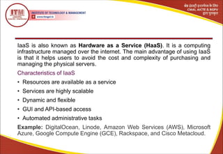IaaS is also known as Hardware as a Service (HaaS). It is a computing
infrastructure managed over the internet. The main advantage of using IaaS
is that it helps users to avoid the cost and complexity of purchasing and
managing the physical servers.
Characteristics of IaaS
• Resources are available as a service
• Services are highly scalable
• Dynamic and flexible
• GUI and API-based access
• Automated administrative tasks
Example: DigitalOcean, Linode, Amazon Web Services (AWS), Microsoft
Azure, Google Compute Engine (GCE), Rackspace, and Cisco Metacloud.
 