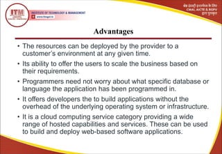 Advantages
• The resources can be deployed by the provider to a
customer’s environment at any given time.
• Its ability to offer the users to scale the business based on
their requirements.
• Programmers need not worry about what specific database or
language the application has been programmed in.
• It offers developers the to build applications without the
overhead of the underlying operating system or infrastructure.
• It is a cloud computing service category providing a wide
range of hosted capabilities and services. These can be used
to build and deploy web-based software applications.
 