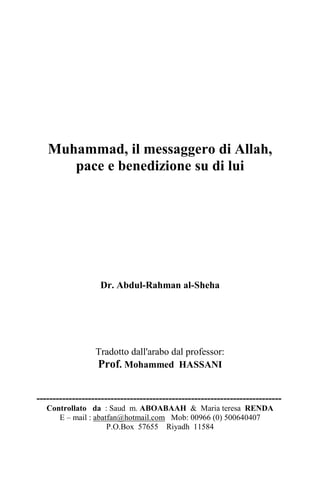 Muhammad, il messaggero di Allah,
pace e benedizione su di lui
Dr. Abdul-Rahman al-Sheha
Tradotto dall'arabo dal professor:
Prof. Mohammed HASSANI
----------------------------------------------------------------------------
Controllato da : Saud m. ABOABAAH & Maria teresa RENDA
E – mail : abatfan@hotmail.com Mob: 00966 (0) 500640407
P.O.Box 57655 Riyadh 11584
 