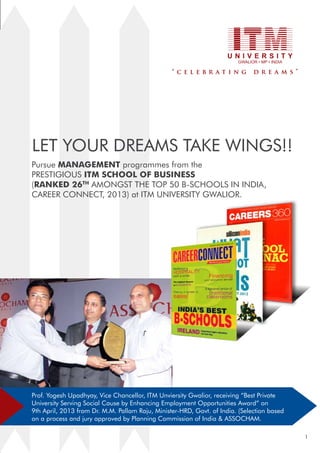 Let your dreams take wings!!
Pursue management programmes from the
prestigious ITM School of business
(Ranked 26th amongst the Top 50 B-Schools in India,
Career Connect, 2013) at ITM UNIVERSITY GWALIOR.

Prof. Yogesh Upadhyay, Vice Chancellor, ITM Unviersity Gwalior, receiving “Best Private
University Serving Social Cause by Enhancing Employment Opportunities Award” on
9th April, 2013 from Dr. M.M. Pallam Raju, Minister-hrd, Govt. of India. (Selection based
on a process and jury approved by Planning Commission of India & Assocham.
1

 