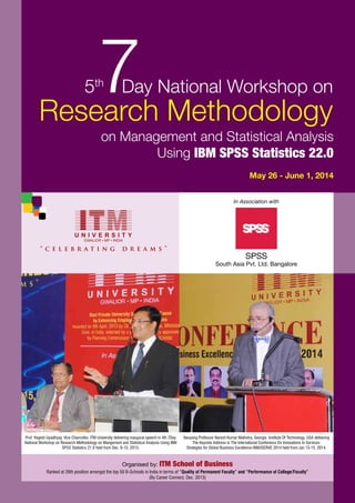 SPSS
South Asia Pvt. Ltd. Bangalore
Organised by: ITM School of Business
In Association with
May 26 - June 1, 2014
on Management and Statistical Analysis
Using IBM SPSS Statistics 22.0
Research Methodology
7Day National Workshop on5th
Ranked at 26th position amongst the top 50 B-Schools in India in terms of “Quality of Permanent Faculty” and “Performance of College/Faculty”
(By Career Connect, Dec. 2013)
Nanyang Professor Naresh Kumar Malhotra, Georgia Institute Of Technology, USA delivering
The Keynote Address in The International Conference On Innovations In Services:
Strategies for Global Business Excellence-INNOSERVE 2014 held from Jan 13-15, 2014.
Prof. Yogesh Upadhyay, Vice Chancellor, ITM University delivering inaugural speech in 4th 7Day
National Workshop on Research Methodology on Mangement and Statistical Analysis Using IBM
SPSS Statistics 21.0 held from Dec. 9-15, 2013.
 